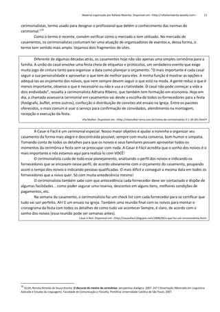 Material organizado por Rafaela Malerba. Disponível em: <http://rafaelamalerba.weebly.com>

13

cerimonialistas, termo usado para designar o profissional que detém o conhecimento das normas do
cerimonial.”16
Como o termo é recente, convém verificar como o mercado o tem utilizado. No mercado de
casamentos, os cerimonialistas costumam ter uma atuação de organizadores de eventos e, dessa forma, o
termo tem sentido mais amplo. Vejamos dois fragmentos de sites.
Diferente de algumas décadas atrás, os casamentos hoje não são apenas uma simples cerimônia para a
família. A união do casal envolve uma festa cheia de etiquetas e protocolos, um verdadeiro evento que exige
muito jogo de cintura tanto para organizar a data como planejar o orçamento. "O mais importante é cada casal
seguir a sua personalidade e aproveitar o que tem de melhor para eles. A minha função é mostrar as opções e
adequá-las ao orçamento dos noivos, que nem sempre devem seguir o que está na moda. A gente reduz o que é
menos importante, observa o que é necessário ou não e usa a criatividade. O casal não pode começar a vida a
dois endividado", ressalta a cerimonialista Adriana Ribeiro, que também tem formação em economia. Hoje em
dia, a chamada assessoria cerimonial em casamentos vai desde a escolha de todos os fornecedores para a festa
(fotógrafo, buffet, entre outros), confecção e distribuição de convites até ensaio na Igreja. Entre os pacotes
oferecidos, o mais comum é usar o serviço para confirmação de convidados, atendimento na montagem,
recepção e execução da festa.
Vila Mulher. Disponível em: <http://vilamulher.terra.com.br/rotina-de-cerimonialista-3-1-30-361.html>
A Casar é Fácil é um cerimonial especial. Nosso maior objetivo é ajudar a noivinha a organizar seu
casamento da forma mais alegre e descontraída possível, sempre com muita conversa, bom humor e simpatia.
Tomando conta de todos os detalhes para que os noivos e seus familiares possam aproveitar todos os
momentos da cerimônia e festa sem se preocupar com nada. A Casar é Fácil acredita que o sonho dos noivos é o
mais importante e nós estamos aqui para realizá-lo com VOCÊ!
O cerimonialista cuida de todo esse planejamento, analisando o perfil dos noivos e indicando os
fornecedores que se encaixam nesse perfil, de acordo obviamente com o orçamento do casamento, poupando
assim o tempo dos noivos e indicando pessoas qualificadas. O mais difícil e conseguir a mesma data em todos os
fornecedores que a noiva quer. Só com muita antedecência mesmo!
O cerimonialista também sabe com que antecedência cada fornecedor deve ser contactado e dispõe de
algumas facilidades... como poder segurar uma reserva, descontos em alguns itens, melhores condições de
pagamentos, etc.
Na semana do casamento, o cerimonialista faz um check list com cada fornecedor para se certificar que
tudo vai sair perfeito. Ah! E um ensaio na igreja. Também uma reunião final com os noivos para montar o
cronograma da festa com todos os detalhes de como tudo vai acontecer Sempre, é claro, de acordo com o
sonho dos noivos (essa reunião pode ser semanas antes).
Casar é fácil. Disponível em: <http://casarefacil.blogspot.com/2008/04/o-que-faz-um-cerimonialista.html>

16

SILVA, Renata Almeida de Souza Aranha. O discurso do mestre de cerimônias: perspectiva dialógica. 2007. 247 f.Dissertação (Mestrado em Linguística
Aplicada e Estudos da Linguagem). Faculdade de Comunicação e Filosofia, Pontifícia Universidade Católica de São Paulo, 2007.

 