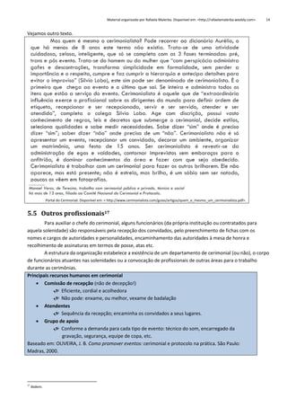 Material organizado por Rafaela Malerba. Disponível em: <http://rafaelamalerba.weebly.com>

14

Vejamos outro texto.

Portal do Cerimonial. Disponível em: < http://www.cerimonialista.com/guias/artigos/quem_e_mesmo_um_cerimonialista.pdf>.

5.5 Outros profissionais17
Para auxiliar o chefe do cerimonial, alguns funcionários (da própria instituição ou contratados para
aquela solenidade) são responsáveis pela recepção dos convidados, pelo preenchimento de fichas com os
nomes e cargos de autoridades e personalidades, encaminhamento das autoridades à mesa de honra e
recolhimento de assinaturas em termos de posse, atas etc.
A estrutura da organização estabelece a existência de um departamento de cerimonial (ou não), o corpo
de funcionários atuantes nas solenidades ou a convocação de profissionais de outras áreas para o trabalho
durante as cerimônias.
Principais recursos humanos em cerimonial
 Comissão de recepção (não de decepção!)
 Eficiente, cordial e acolhedora
 Não pode: enxame, ou melhor, vexame de badalação
 Atendentes
 Sequência da recepção; encaminha os convidados a seus lugares.
 Grupo de apoio
 Conforme a demanda para cada tipo de evento: técnico do som, encarregado da
gravação, segurança, equipe de copa, etc.
Baseado em: OLIVEIRA, J. B. Como promover eventos: cerimonial e protocolo na prática. São Paulo:
Madras, 2000.

17

Ibidem.

 