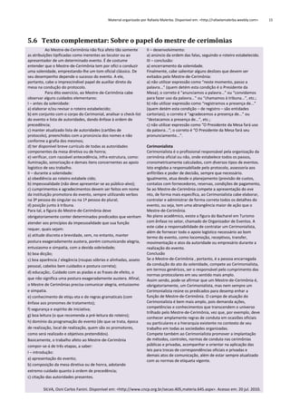 Material organizado por Rafaela Malerba. Disponível em: <http://rafaelamalerba.weebly.com>

5.6 Texto complementar: Sobre o papel do mestre de cerimônias
Ao Mestre-de-Cerimônia não fica afeto tão somente
as atribuições tipificadas como inerentes ao locutor ou ao
apresentador de um determinado evento. É de costume
entender que o Mestre-de-Cerimônia tem por ofíci o conduzir
uma solenidade, emprestando-lhe um tom oficial clássico. De
seu desempenho depende o sucesso do evento. A ele,
portanto, cabe o imprescindível papel de auxiliar direto da
mesa na condução do protocolo.
Para dito exercício, ao Mestre-de-Cerimônia cabe
observar alguns cuidados elementares:
I – antes da solenidade:
a) elaborar e/ou revisar o roteiro estabelecido;
b) em conjunto com o corpo do Cerimonial, analisar o check-list
do evento e lista de autoridades, dando ênfase à ordem de
precedência;
c) manter atualizado lista de autoridades (cartões de
protocolo), preenchidos com a pronúncia dos nomes e não
conforme a grafia dos mesmos;
d) ter disponível breve currículo de todas as autoridades
componentes da mesa diretiva ou de honra;
e) verificar, com razoável antecedência, infra-estrutura, como:
iluminação, sonorização e demais itens concernentes ao apoio
logístico de seu trabalho.
II – durante a solenidade:
a) obediência ao roteiro estabele cido;
b) impessoalidade (não deve apresentar-se ao público-alvo);
c) cumprimentos e agradecimentos devem ser feitos em nome
da instituição promotora do evento, sempre utilizando verbos
na 3ª pessoa do singular ou na 1ª pessoa do plural;
d) posição junto à tribuna.
Para tal, a figura do Mestre-de-Cerimônia deve
obrigatoriamente conter determinados predicados que venham
atender aos princípios da impessoalidade que sua função
requer, quais sejam:
a) atitude discreta e brevidade, sem, no entanto, manter
postura exageradamente austera, porém comunicando alegria,
entusiasmo e simpatia, com a devida sobriedade;
b) boa dicção;
c) boa aparência / elegância (roupas sóbrias e alinhadas, asseio
pessoal, cabelos bem cuidados e postura correta);
d) educação;. Cuidado com as piadas e as frases de efeito, o
que não significa uma postura exageradamente austera. Afinal,
o Mestre de Cerimônias precisa comunicar alegria, entusiasmo
e simpatia.
e) conhecimento de etiqu eta e de regras gramaticais (com
ênfase aos pronomes de tratamento);
f) segurança e espírito de iniciativa;
g) boa leitura (o que recomenda a pré-leitura do roteiro);
h) domínio da programação do evento (do que se trata, época
de realização, local de realização, quem são os promotores,
como será realizado e objetivos pretendidos).
Basicamente, o trabalho afeto ao Mestre-de-Cerimônia
compor-se-á de três etapas, a saber:
I – introdução:
a) apresentação do evento;
b) composição da mesa diretiva ou de honra, adotando
extremo cuidado quanto à ordem de precedência;
c) citação das autoridades presentes.

II – desenvolvimento:
a) anúncio da ordem das falas, seguindo o roteiro estabelecido.
III – conclusão:
a) encerramento da solenidade.
Finalmente, cabe salientar alguns deslizes que devem ser
evitados pelo Mestre-de-Cerimônia:
a) não utilizar expressão como “neste momento, passo a
palavra...” (quem detém esta condição é o Presidente da
Mesa); o correto é “anunciamos a palavra...” ou “convidamos
para fazer uso da palavra...” ou “chamamos à tribuna...”, etc.;
b) não utilizar expressão como “registramos a presença de...”
(quem detém esta condição – de registro – são entidades
cartoriais); o correto é “agradecemos a presença de...” ou
“destacamos a presença de...”, etc.;
c) não utilizar expressão como “O Presidente da Mesa fará uso
da palavra...”; o correto é “O Presidente da Mesa fará seu
pronunciamento...”.
Cerimonialista
Cerimonialista é o profissional responsável pela organização da
cerimônia oficial ou não, onde estabelece todos os passos,
cronometricamente calculados, com diversos tipos de eventos.
Isto engloba a responsabiliade pelo protocolo, assessoria aos
anfitriões e poder de decisão, sempre que necessário.
Igualmente, atua desde o planejamento (previsão de custos,
contatos com fornecedores, reservas, condições de pagamento,
Se ao Mestre-de-Cerimônia compete a apresentação do eve
nto, de forma mais específica, ao Cerimonialista cabe elaborar,
controlar e administrar de forma correta todos os detalhes do
evento, ou seja, tem uma abrangência maior de ação que o
Mestre-de-Cerimônia.
No plano acadêmico, existe a figura do Bacharel em Turismo
com ênfase no setor, chamado de Organizador de Eventos. A
este cabe a responsabilidade de contratar um Cerimonialista,
além de fornecer todo o apoio logístico necessário ao bom
termo do evento, como locomoção, receptivos, transfer,
movimentação e atos da autoridade ou empresário durante a
realização do evento.
Conclusão
Se o Mestre-de-Cerimônia , portanto, é a pessoa encarregada
da condução do ato da solenidade, compete ao Cerimonialista,
em termos genéricos, ser o responsável pelo cumprimento das
normas protocolares em seu sentido mais amplo.
Assim sendo, pode-se afirmar que um Mestre-de-Cerimônia é,
obrigatoriamente, um Cerimonialista, mas nem sempre um
Cerimonialista reúne os predicados para desemp enhar a
função de Mestre-de-Cerimônia. O campo de atuação do
Cerimonialista é bem mais amplo, pois demanda ações,
competências e conhecimentos que transcendem o universo
trilhado pelo Mestre-de-Cerimônia, vez que, por exemplo, deve
conhecer amplamente regras de conduta em ocasiões oficiais
ou particulares e a hierarquia existente no contexto de seu
trabalho em todas as sociedades organizadas.
Compete também ao Cerimonialista promover a implantação
de métodos, controles, normas de conduta nas cerimônias
públicas e privadas, acompanhar e orientar na aplicação das
leis para trocas de correspondências oficiais e privadas e
demais atos de comunicação, além de estar sempre atualizado
com as normas de etiqueta vigente.

SILVA, Osni Carlos Fanini. Disponível em: <http://www.cncp.org.br/secao.405,materia.645.aspx>. Acesso em: 20 jul. 2010.

15

 