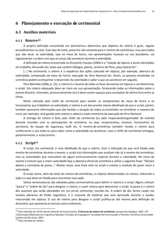 Material organizado por Rafaela Malerba. Disponível em: <http://rafaelamalerba.weebly.com>

16

6 Planejamento e execução de cerimonial
6.1 Auxílios materiais
6.1.1 Roteiro18
A própria definição encontrada em dicionários14 determina que objetivo do roteiro é guiar, regular
procedimentos ou atos. Esse tipo de texto, prescrito não somente para o mestre-de-cerimônias, mas para todos
que vão atuar na solenidade, seja na mesa de honra, nas apresentações musicais ou nos bastidores, vai
regulamentar a ordem com que as coisas vão acontecer durante a solenidade.
A definição de roteiro encontrada no Dicionário Houaiss (2004) é a “relação de tópicos a serem abordados
em trabalho, discussão etc; texto que contém diálogos, planos, cenários de filme, peça teatral etc”.
[...] No cerimonial, o roteiro é a seqüência das ações colocada em tópicos, por exemplo, abertura da
solenidade; composição da mesa de honra; execução do Hino Nacional etc. Assim, as pessoas envolvidas na
cerimônia podem acompanhar o desenrolar da solenidade e saber o que vai acontecer em seguida.
Para Meirelles (2006, p. 21), o roteiro é o resumo de todas as fases do evento em tópicos e vai determinar
o script. Um roteiro adequado deve ser claro em sua apresentação, fornecendo todas as informações sobre o
evento (horário, intervalos, pronunciamentos etc) e deve conter espaços para anotações de última hora entre as
linhas.
Muito utilizado pelo chefe do cerimonial para auxiliar os componentes da mesa de honra e os
funcionários que trabalham na solenidade, o roteiro é um documento menos detalhado do que o script, porém,
também apresenta informações que vão facilitar a atuação de todos os envolvidos na cerimônia: o maestro do
coral, por exemplo, será guiado pelo roteiro e saberá o exato momento da execução do Hino Nacional.
A entrega do roteiro é feita pelo chefe do cerimonial (ou pelo responsável/organizador do evento)
durante reuniões com os participantes da cerimônia, ou seja, recepcionistas, músicos, funcionários da
secretaria, da equipe de segurança, bufê etc. O mestre-de-cerimônias também recebe o roteiro para
confeccionar o seu texto ou para saber como a solenidade vai acontecer, caso o chefe do cerimonial entregue,
posteriormente, o script pronto.
6.1.2 Script19
O script, em cerimonial, é mais detalhado do que o roteiro. Com a indicação do que será falado pelo
mestre-de-cerimônias durante o evento, o script traz informações que auxiliam não só o mestre-de-cerimônias,
mas as autoridades que necessitam de algum pronunciamento especial durante a solenidade. No início do
evento é comum que a maior autoridade faça a abertura oficial da cerimônia e utilize a seguinte frase: “Declaro
aberta a cerimônia de posse...” Muitas vezes, essa frase está no script e orienta a conduta de quem inicia a
solenidade.
O script reúne, além do texto do mestre-de-cerimônias, os tópicos determinados no roteiro, indicando a
ação e o que deve ser falado para concretizar essa ação.
Várias nomenclaturas são adotadas pelos cerimonialistas para definir o roteiro e o script. Alguns utilizam
“pauta” e “ordem do dia” para designar o roteiro, e usam roteiro para denominar o script. A pauta é o roteiro
dos assuntos que serão abordados em um jornal, entrevista, reunião etc. A ordem do dia, termo usado nas
sessões plenárias do Poder Legislativo, é o conjunto de matérias que será apreciado durante a sessão,
relacionado em tópicos. O uso de roteiro para designar o script justifica-se até mesmo pela definição do
dicionário, que apresenta os termos como sinônimos.
18

Texto extraído de: SILVA, Renata Almeida de Souza Aranha. O discurso do mestre de cerimônias: perspectiva dialógica. 2007. 247
f.Dissertação (Mestrado em Linguística Aplicada e Estudos da Linguagem). Faculdade de Comunicação e Filosofia, Pontifícia Universidade
Católica de São Paulo, 2007.
19
Texto extraído de: Ibidem.

 