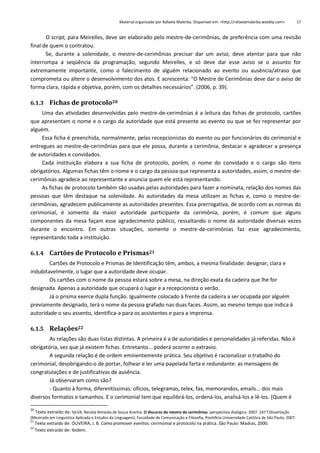 Material organizado por Rafaela Malerba. Disponível em: <http://rafaelamalerba.weebly.com>

17

O script, para Meirelles, deve ser elaborado pelo mestre-de-cerimônias, de preferência com uma revisão
final de quem o contratou.
Se, durante a solenidade, o mestre-de-cerimônias precisar dar um aviso, deve atentar para que não
interrompa a seqüência da programação, segundo Meirelles, e só deve dar esse aviso se o assunto for
extremamente importante, como o falecimento de alguém relacionado ao evento ou ausência/atraso que
comprometa ou altere o desenvolvimento dos atos. E acrescenta: “O Mestre de Cerimônias deve dar o aviso de
forma clara, rápida e objetiva, porém, com os detalhes necessários”. (2006, p. 39).
6.1.3 Fichas de protocolo20
Uma das atividades desenvolvidas pelo mestre-de-cerimônias é a leitura das fichas de protocolo, cartões
que apresentam o nome e o cargo da autoridade que está presente ao evento ou que se fez representar por
alguém.
Essa ficha é preenchida, normalmente, pelas recepcionistas do evento ou por funcionários do cerimonial e
entregues ao mestre-de-cerimônias para que ele possa, durante a cerimônia, destacar e agradecer a presença
de autoridades e convidados.
Cada instituição elabora a sua ficha de protocolo, porém, o nome do convidado e o cargo são itens
obrigatórios. Algumas fichas têm o nome e o cargo da pessoa que representa a autoridades, assim, o mestre-decerimônias agradece ao representante e anuncia quem ele está representando.
As fichas de protocolo também são usadas pelas autoridades para fazer a nominata, relação dos nomes das
pessoas que têm destaque na solenidade. As autoridades da mesa utilizam as fichas e, como o mestre-decerimônias, agradecem publicamente as autoridades presentes. Essa prerrogativa, de acordo com as normas do
cerimonial, é somente da maior autoridade participante da cerimônia, porém, é comum que alguns
componentes da mesa façam esse agradecimento público, ressaltando o nome da autoridade diversas vezes
durante o encontro. Em outras situações, somente o mestre-de-cerimônias faz esse agradecimento,
representando toda a instituição.
6.1.4 Cartões de Protocolo e Prismas21
Cartões de Protocolo e Prismas de Identificação têm, ambos, a mesma finalidade: designar, clara e
indubitavelmente, o lugar que a autoridade deve ocupar.
Os cartões com o nome da pessoa estará sobre a mesa, na direção exata da cadeira que lhe for
designada. Apenas a autoridade que ocupará o lugar e a recepcionista o verão.
Já o prisma exerce dupla função. Igualmente colocado à frente da cadeira a ser ocupada por alguém
previamente designado, terá o nome da pessoa grafado nas duas faces. Assim, ao mesmo tempo que indica à
autoridade o seu assento, identifica-a para os assistentes e para a imprensa.
6.1.5 Relações22
As relações são duas listas distintas. A primeira é a de autoridades e personalidades já referidas. Não é
obrigatória, vez que já existem fichas. Entretanto... poderá ocorrer o extravio.
A segunda relação é de ordem eminentemente prática. Seu objetivo é racionalizar o trabalho do
cerimonial, desobrigando-o de portar, folhear e ler uma papelada farta e redundante: as mensagens de
congratulações e de justificativas de ausência.
Já observaram como são?
- Quanto à forma, diferentíssimas: ofícios, telegramas, telex, fax, memorandos, emails... dos mais
diversos formatos e tamanhos. E o cerimonial tem que equilibrá-los, ordená-los, analisá-los e lê-los. (Quem é
20

Texto extraído de: SILVA, Renata Almeida de Souza Aranha. O discurso do mestre de cerimônias: perspectiva dialógica. 2007. 247 f.Dissertação
(Mestrado em Linguística Aplicada e Estudos da Linguagem). Faculdade de Comunicação e Filosofia, Pontifícia Universidade Católica de São Paulo, 2007.
21
22

Texto extraído de: OLIVEIRA, J. B. Como promover eventos: cerimonial e protocolo na prática. São Paulo: Madras, 2000.
Texto extraído de: Ibidem.

 