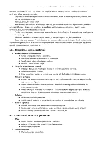 Material organizado por Rafaela Malerba. Disponível em: <http://rafaelamalerba.weebly.com>

18

mesmo o remetente? “Cadê” o ser nome e seu cargo?)Tudo isso sem prejuízo dos demais papéis: roteiro,
currículos, fichas, anotações, recados.
- Quanto ao conteúdo, repetitivíssimas: mutatis mutandis, dizem as mesmas previsíveis palavras, com
raras e honrosas exceções.
Por que, então, ler uma a uma?
Resumindo, o encarregado do Protocolo elencará, por ordem de importância e precedência, toda essa
correspondência e a disporá em uma lista – a relação de justificativas e cumprimentos – que irá para o
cerimonial. Este, no momento azado, anunciará:
“— Recebemos diversas mensagens de congratulações e de justificativas de ausência, que agradecemos
e anunciamos a seguir...”
Lê então, obedecendo a ordem de precedência, o nome o cargo ou função do remetente.
Poderá dar-se o caso de o Presidente achar por bem que o Cerimonial destaque – lendo textualmente –
alguma mensagem especial, de autoridade ou personalidade vinculada afetivamente à instituição, o que dará
colorido emocional ao ato, valorizando-o.
6.1.6 Resumindo: auxílios materiais










Roteiro (às vezes chamado pauta)
 Rota a ser seguida durante a cerimônia.
 Prescrito para todos que vão atuar na solenidade.
 Sequência de ações colocadas em tópicos.
 Orienta a elaboração do script.
Script (às vezes chamado roteiro)
 Indicação do que será falado pelo mestre de cerimônias durante o evento.
 Mais detalhado que o roteiro.
 Inclui também os tópicos do roteiro, para orientar o trabalho do mestre de cerimônias.
Fichas de protocolo
 Cartões que apresentam o nome e o cargo da autoridade que está presente ao evento e se faz
representar por alguém.
 Preenchida normalmente pela recepcionista do evento ou entregue antecipadamente ao
mestre de cerimônias.
 Uma das funções do mestre de cerimônias é a leitura das fichas de protocolo para destacar e
agradecer a presença de autoridades e convidados, ou seus representantes.
Relações
 Lista das autoridades presentes
 Justificativa de ausência e congratulações, por ordem de importância e precedência.
Cartões e prismas
 Indicam o lugar que deve ser ocupado por cada autoridade
 Cartão: sobre a mesa, visível apenas para a convidado e a recepcionista que o conduzir.
 Prisma: nome grafado nas duas faces. Facilita a comunicação.

6.2 Recursos técnicos: equipamentos




Mesa
 Nunca chamar à mesa mais pessoas que cadeiras!!!!
 Colocar todos os arranjos antes do início da solenidade.
 Microfones funcionando.
Som e microfones
 Ou funcionam ou atrapalham.

 