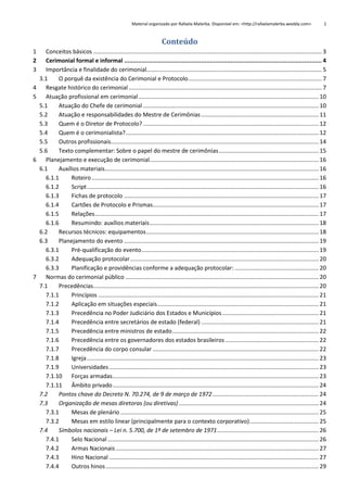 Material organizado por Rafaela Malerba. Disponível em: <http://rafaelamalerba.weebly.com>

1

Conteúdo
1
2
3
4
5

6

7

Conceitos básicos .............................................................................................................................................. 3
Cerimonial formal e informal ................................................................................................................. 4
Importância e finalidade do cerimonial............................................................................................................. 5
3.1
O porquê da existência do Cerimonial e Protocolo ................................................................................... 7
Resgate histórico do cerimonial ........................................................................................................................ 7
Atuação profissional em cerimonial ................................................................................................................ 10
5.1
Atuação do Chefe de cerimonial ............................................................................................................. 10
5.2
Atuação e responsabilidades do Mestre de Cerimônias ......................................................................... 11
5.3
Quem é o Diretor de Protocolo? ............................................................................................................. 12
5.4
Quem é o cerimonialista? ........................................................................................................................ 12
5.5
Outros profissionais ................................................................................................................................. 14
5.6
Texto complementar: Sobre o papel do mestre de cerimônias .............................................................. 15
Planejamento e execução de cerimonial......................................................................................................... 16
6.1
Auxílios materiais..................................................................................................................................... 16
6.1.1
Roteiro ............................................................................................................................................. 16
6.1.2
Script ................................................................................................................................................ 16
6.1.3
Fichas de protocolo ......................................................................................................................... 17
6.1.4
Cartões de Protocolo e Prismas ....................................................................................................... 17
6.1.5
Relações ........................................................................................................................................... 17
6.1.6
Resumindo: auxílios materiais ......................................................................................................... 18
6.2
Recursos técnicos: equipamentos ........................................................................................................... 18
6.3
Planejamento do evento ......................................................................................................................... 19
6.3.1
Pré-qualificação do evento .............................................................................................................. 19
6.3.2
Adequação protocolar ..................................................................................................................... 20
6.3.3
Planificação e providências conforme a adequação protocolar: .................................................... 20
Normas do cerimonial público ........................................................................................................................ 20
7.1
Precedências ............................................................................................................................................ 20
7.1.1
Princípios ......................................................................................................................................... 21
7.1.2
Aplicação em situações especiais .................................................................................................... 21
7.1.3
Precedência no Poder Judiciário dos Estados e Municípios ............................................................ 21
7.1.4
Precedência entre secretários de estado (federal) ......................................................................... 21
7.1.5
Precedência entre ministros de estado ........................................................................................... 22
7.1.6
Precedência entre os governadores dos estados brasileiros .......................................................... 22
7.1.7
Precedência do corpo consular ....................................................................................................... 22
7.1.8
Igreja ................................................................................................................................................ 23
7.1.9
Universidades .................................................................................................................................. 23
7.1.10 Forças armadas ................................................................................................................................ 23
7.1.11 Âmbito privado ................................................................................................................................ 24
7.2
Pontos chave do Decreto N. 70.274, de 9 de março de 1972 .................................................................. 24
7.3
Organização de mesas diretoras (ou diretivas) ....................................................................................... 24
7.3.1
Mesas de plenário ........................................................................................................................... 25
7.3.2
Mesas em estilo linear (principalmente para o contexto corporativo) ........................................... 25
7.4
Símbolos nacionais – Lei n. 5.700, de 1º de setembro de 1971 ............................................................... 26
7.4.1
Selo Nacional ................................................................................................................................... 26
7.4.2
Armas Nacionais .............................................................................................................................. 27
7.4.3
Hino Nacional .................................................................................................................................. 27
7.4.4
Outros hinos .................................................................................................................................... 29

 