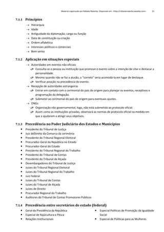 Material organizado por Rafaela Malerba. Disponível em: <http://rafaelamalerba.weebly.com>

21

7.1.1 Princípios








Hierarquia
Idade
Antiguidade da diplomação, cargo ou função
Data de constituição ou criação
Ordem alfabética
Interesses políticos e comerciais
Bom senso

7.1.2 Aplicação em situações especiais
 Autoridades em eventos não oficiais
 Consulta-se a pessoa ou instituição que promove o evento sobre a intenção de citar e destacar a
personalidade.
 Mesmo quando não se faz a alusão, o “correto” seria acomodá-la em lugar de destaque.
 Verificar posição na precedência do evento.
 Recepção de autoridades estrangeiras
 Entrar em contato com o cerimonial do país de origem para planejar os eventos, receptivos e
programação da delegação.
 Submeter ao cerimonial do país de origem para eventuais ajustes.
 ONGs
 Organização não governamental, logo, não está submetida ao protocolo oficial.
 Assim como as instituições privadas, observará as normas de protocolo oficial na medida em
que a ajudarem a atingir seus objetivos.
7.1.3 Precedência no Poder Judiciário dos Estados e Municípios


















Presidente do Tribunal de Justiça
Juiz deDireito da Comarca da cerimônia
Presidente do Tribunal Regional Eleitoral
Procurador-Geral da República no Estado
Procurador-Geral do Estado
Presidente do Tribunal Regional do Trabalho
Presidente do Tribunal de Contas
Presidente do Tribunal de Alçada
Desembargadores do Tribunal de Justiça
Juizes do Tribunal Regional Eleitoral
Juizes do Tribunal Regional do Trabalho
Juiz Federal
Juizes do Tribunal de Contas
Juizes do Tribunal de Alçada
Juizes de Direito
Procurador Regional do Trabalho
Auditores do Tribunal de Contas Promotores Públicos

7.1.4 Precedência entre secretários de estado (federal)




Geral da Presidência da República
Especial de Aqüicultura e Pesca
Relações Institucionais




Especial Políticas de Promoção da Igualdade
Social
Especial de Políticas para as Mulheres

 