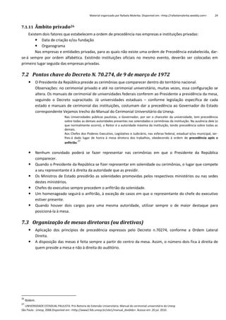 Material organizado por Rafaela Malerba. Disponível em: <http://rafaelamalerba.weebly.com>

24

7.1.11 Âmbito privado26
Existem dois fatores que estabelecem a ordem de precedência nas empresas e instituições privadas:
 Data de criação e/ou fundação
 Organograma
Nas empresas e entidades privadas, para as quais não existe uma ordem de Precedência estabelecida, darse-á sempre por ordem alfabética. Existindo instituições oficiais no mesmo evento, deverão ser colocadas em
primeiro lugar seguida das empresas privadas.

7.2 Pontos chave do Decreto N. 70.274, de 9 de março de 1972


O Presidente da República preside as cerimônias que comparecer dentro do território nacional.
Observações: no cerimonial privado e até no cerimonial universitário, muitas vezes, essa configuração se
altera. Os manuais de cerimonial de universidades federais conferem ao Presidente a presidência da mesa,
seguindo o Decreto supracitado. Já universidades estaduais – conforme legislação específica de cada
estado e manuais de cerimonial das instituições, costumam dar a precedência ao Governador do Estado
correspondente Vejamos trecho do Manual do Cerimonial Universitário da Unesp.
Nas Universidades públicas paulistas, o Governador, por ser o chanceler da universidade, tem precedência
sobre todas as demais autoridades presentes nas solenidades e cerimônias da instituição. Na ausência dele (o
que normalmente ocorre), o Reitor é a autoridade máxima da instituição, tendo precedência sobre todas as
demais.
Aos Chefes dos Poderes Executivo, Legislativo e Judiciário, nas esferas federal, estadual e/ou municipal, serlhes-á dado lugar de honra à mesa diretora dos trabalhos, obedecendo à ordem de precedência após o
27
anfitrião.








Nenhum convidado poderá se fazer representar nas cerimônias em que o Presidente da República
comparecer.
Quando o Presidente da República se fizer representar em solenidade ou cerimônias, o lugar que compete
a seu representante é à direita da autoridade que as presidir.
Os Ministros de Estado presidirão as solenidades promovidas pelos respectivos ministérios ou nas sedes
destes ministérios.
Chefes do executivo sempre precedem o anfitrião da solenidade.
Um homenageado seguirá o anfitrião, à exceção de casos em que o representante do chefe do executivo
estiver presente.
Quando houver dois cargos para uma mesma autoridade, utilizar sempre o de maior destaque para
posicioná-la à mesa.

7.3 Organização de mesas diretoras (ou diretivas)



26

27

Aplicação dos princípios de precedência expressos pelo Decreto n.70274, conforme a Ordem Lateral
Direita.
A disposição das mesas é feita sempre a partir do centro da mesa. Assim, o número dois fica à direita de
quem preside a mesa e não à direita do auditório.

Ibidem.

UNIVERSIDADE ESTADUAL PAULISTA. Pró-Reitoria de Extensão Universitária. Manual do cerimonial universitário da Unesp
São Paulo : Unesp, 2008.Disponível em: <http://www2.feb.unesp.br/site1/manual_dividido>. Acesso em: 20 jul. 2010.

 