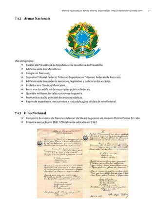 Material organizado por Rafaela Malerba. Disponível em: <http://rafaelamalerba.weebly.com>

7.4.2 Armas Nacionais

Uso obrigatório:
 Palácio da Presidência da República e na residência do Presidente.
 Edifícios-sede dos Ministérios
 Congresso Nacional;
 Supremo Tribunal Federal, Tribunais Superiores e Tribunais Federais de Recursos.
 Edifícios-sede dos poderes executivo, legislativo e judiciário dos estados.
 Prefeituras e Câmaras Municipais.
 Frontaria dos edifícios de repartições públicas federais.
 Quartéis militares, fortalezas e navios de guerra.
 Frontaria ou salão principal das escolas públicas.
 Papéis de expediente, nos convites e nas publicações oficiais de nível federal.

7.4.3 Hino Nacional



Composto da música de Francisco Manoel da Silva e do poema de Joaquim Osório Duque Estrada.
Primeira execução em 1831? Oficialmente adotado em 1922

27

 