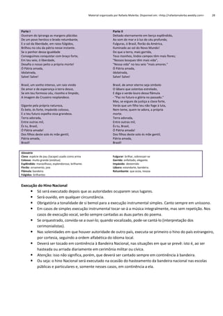Material organizado por Rafaela Malerba. Disponível em: <http://rafaelamalerba.weebly.com>

Parte I
Ouviram do Ipiranga as margens plácidas
De um povo heróico o brado retumbante,
E o sol da liberdade, em raios fúlgidos,
Brilhou no céu da pátria nesse instante.
Se o penhor dessa igualdade
Conseguimos conquistar com braço forte,
Em teu seio, ó liberdade,
Desafia o nosso peito a própria morte!
Ó Pátria amada,
Idolatrada,
Salve! Salve!

Parte II
Deitado eternamente em berço esplêndido,
Ao som do mar e à luz do céu profundo,
Fulguras, ó Brasil, florão da América,
Iluminado ao sol do Novo Mundo!
Do que a terra, mais garrida,
Teus risonhos, lindos campos têm mais flores;
"Nossos bosques têm mais vida",
"Nossa vida" no teu seio "mais amores."
Ó Pátria amada,
Idolatrada,
Salve! Salve!

Brasil, um sonho intenso, um raio vívido
De amor e de esperança à terra desce,
Se em teu formoso céu, risonho e límpido,
A imagem do Cruzeiro resplandece.

28

Brasil, de amor eterno seja símbolo
O lábaro que ostentas estrelado,
E diga o verde-louro dessa flâmula
- "Paz no futuro e glória no passado."
Mas, se ergues da justiça a clava forte,
Verás que um filho teu não foge à luta,
Nem teme, quem te adora, a própria
morte.
Terra adorada,
Entre outras mil,
És tu, Brasil,
Ó Pátria amada!
Dos filhos deste solo és mãe gentil,
Pátria amada,
Brasil!

Gigante pela própria natureza,
És belo, és forte, impávido colosso,
E o teu futuro espelha essa grandeza.
Terra adorada,
Entre outras mil,
És tu, Brasil,
Ó Pátria amada!
Dos filhos deste solo és mãe gentil,
Pátria amada,
Brasil!
Glossário
Clava: espécie de pau (tacape) usado como arma
Colosso: muito grande (estátua)
Esplêndido: maravilhoso, esplendoroso, brilhante.
Florão: ornamento, joia.
Flâmula: bandeira
Fúlgidos: brilhantes

Fulgurar: brilhar, sobressair-se
Garrido: enfeitado, elegante.
Impávido: destemido
Lábaro: estandarte, bandeira.
Retumbante: que ecoa, ressoa

Execução do Hino Nacional
 Só será executado depois que as autoridades ocuparem seus lugares.
 Será ouvido, em qualquer circunstância.
 Obrigatória a tonalidade de si bemol para a execução instrumental simples. Canto sempre em uníssono.
 Em casos de simples execução instrumental tocar-se-á a música integralmente, mas sem repetição. Nos
casos de execução vocal, serão sempre cantadas as duas partes do poema.
 Se orquestrado, convida-se a ouvi-lo; quando vocalizado, pode-se cantá-lo (interpretação dos
cerimonialistas).
 Nas solenidades em que houver autoridade de outro país, executa-se primeiro o hino do país estrangeiro,
por cortesia, seguindo a ordem alfabética do idioma local.
 Deverá ser tocado em continência à Bandeira Nacional, nas situações em que se prevê: isto é, ao ser
hasteada ou arriada diariamente em cerimônia militar ou cívica.
 Atenção: isso não significa, porém, que deverá ser cantado sempre em continência à bandeira.
 Ou seja: o hino Nacional será executado na ocasião do hasteamento da bandeira nacional nas escolas
públicas e particulares e, somente nesses casos, em continência a ela.

 