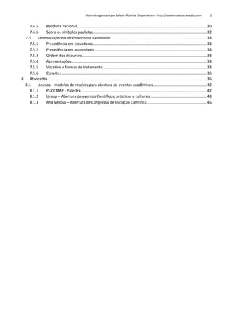 Material organizado por Rafaela Malerba. Disponível em: <http://rafaelamalerba.weebly.com>

2

7.4.5
Bandeira nacional ............................................................................................................................ 30
7.4.6
Sobre os símbolos paulistas............................................................................................................. 32
7.5
Demais aspectos de Protocolo e Cerimonial............................................................................................ 33
7.5.1
Precedência em elevadores............................................................................................................. 33
7.5.2
Precedência em automóveis ........................................................................................................... 33
7.5.3
Ordem dos discursos ....................................................................................................................... 33
7.5.4
Apresentações ................................................................................................................................. 33
7.5.5
Vocativo e formas de tratamento ................................................................................................... 33
7.5.6
Convites ........................................................................................................................................... 35
8 Atividades ........................................................................................................................................................ 36
8.1
Anexos – modelos de roteiros para abertura de eventos acadêmicos ................................................... 42
8.1.1
PUCCAMP - Palestra ........................................................................................................................ 42
8.1.2
Unesp – Abertura de eventos Científicos, artísticos e culturais. ..................................................... 43
8.1.3
Ana Velloso – Abertura de Congresso de Iniciação Científica ......................................................... 45

 