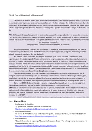 Material organizado por Rafaela Malerba. Disponível em: <http://rafaelamalerba.weebly.com>

29

7.4.3.1 É permitido aplaudir o hino nacional?
“A questão do aplauso para o Hino Nacional Brasileiro merece uma consideração mais didática, para que
possamos entender o processo pelo qual passou os Pais com relação à utilização dos Símbolos Nacionais. Durante
muitos anos no Brasil a educação cívica adotada sugeria o cumprimento rigoroso da Lei 5.700/71, que dispõe sobre
a forma e apresentação dos Símbolos Nacionais. Com respeito à questão apresentada, o artigo 30 da mesma Lei
diz:
“Art. 30. Nas cerimônias de hasteamento ou arriamento, nas ocasiões em que a Bandeira se apresentar em marcha
ou cortejo, assim como durante a execução do Hino Nacional, todos devem tomar atitude de respeito, de pé e em
silêncio, o civis do sexo masculino com a cabeça descoberta e os militares em continência, segundo os regulamentos
das respectivas corporações.
Parágrafo único. É vedada qualquer outra forma de saudação.”
Acreditamos que este Parágrafo único tenha sido o causador de uma mensagem subliminar que sugeria,
para os encarregados de zelar pelas manifestações cívicas, em épocas passadas, a seguinte determinação: “Não
aplaudir a execução ou o Canto do Hino Nacional”.
No entanto, com o transcorrer dos tempos, as manifestações cívicas passaram a ser cada vez mais
espontâneas e, através dos jogos de futebol, primeiramente em grandes campeonatos e depois costumeiramente
em todos os estádios, passamos a observar, numa atitude bem popular, os constantes aplausos que sucediam a
execução dos Hinos Pátrios. Os conservadores reprovam e os mais modernos incentivavam este procedimento, sob
a alegação de que não há na Lei, nada que signifique proibição, considerando que o aplauso é, também, uma forma
respeitosa de homenagear o símbolo.Especialmente porque o mencionado parágrafo refere-se ao comportamento
das pessoas durante a execução do Hino e não após a sua execução.
Se acompanharmos esse raciocínio, não há por que não aplaudir. No entanto, se entendermos que o
parágrafo único recomenda não aplaudir, isso deveria ser válido inclusive para o caso da execução artística, pois,
afinal, ainda assim, tratar-se-ia da execução do Hino Nacional Brasileiro e, ao homenagearmos o artista com o
aplauso, estaríamos, igualmente, descumprindo a pretensa ou velada recomendação do parágrafo em questão.
Como a Lei 5700 não é explícita sobre o assunto em pauta, ficamos, cada um de nós, com a sua própria
conclusão e entendimento, até que os Órgãos competentes se posicionem oficialmente.
O Ministro da Cultura falou favoravelmente a respeito do aplauso, no 5º Encontro Nacional do Cerimonial Público,
realizado em Brasília em 1988, informando sobre a intenção de propor uma melhor definição sobre algumas
questões e, em especial, sobre este assunto. No entanto, não temos notícia, até a presente data, de qualquer
alteração da Lei 5.700.”
COMITÊ NACIONAL DE CERIMONIAL PÚBLICO. Disponível em: <http://www.cncp.org.br/default.aspx?section=112>. Acesso em: 20 jul. 2010.

7.4.4 Outros hinos






Proclamação da República
“ *...+ Liberdade, liberdade. / Abre as asas sobre nós”
http://www.exercito.gov.br/01inst/Hinoscan/proclama.htm
Hino da Independência
“Já podeis da Pátria filhos, / Ver contente a mãe gentil; / Já raiou a liberdade / No horizonte do Brasil.”
http://www.exercito.gov.br/01inst/Hinoscan/independ.htm
Hino da Bandeira
“Salve lindo pendão da esperança / Salve símbolo augusto da paz / Tua nobre presença à lembrança / à
grandeza da pátria nos traz. [...]”
http://www.exercito.gov.br/01inst/Hinoscan/bandeira.htm

 
