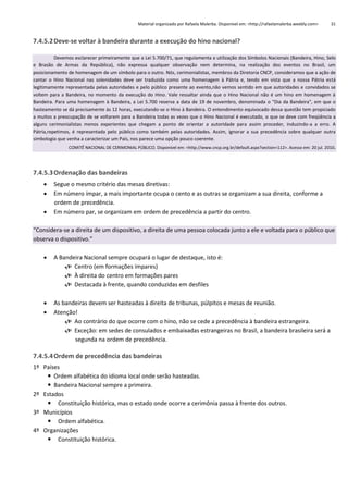 Material organizado por Rafaela Malerba. Disponível em: <http://rafaelamalerba.weebly.com>

31

7.4.5.2 Deve-se voltar à bandeira durante a execução do hino nacional?
Devemos esclarecer primeiramente que a Lei 5.700/71, que regulamenta a utilização dos Símbolos Nacionais (Bandeira, Hino, Selo
e Brasão de Armas da República), não expressa qualquer observação nem determina, na realização dos eventos no Brasil, um
posicionamento de homenagem de um símbolo para o outro. Nós, cerimonialistas, membros da Diretoria CNCP, consideramos que a ação de
cantar o Hino Nacional nas solenidades deve ser traduzida como uma homenagem à Pátria e, tendo em vista que a nossa Pátria está
legitimamente representada pelas autoridades e pelo público presente ao evento,não vemos sentido em que autoridades e convidados se
voltem para a Bandeira, no momento da execução do Hino. Vale ressaltar ainda que o Hino Nacional não é um hino em homenagem à
Bandeira. Para uma homenagem à Bandeira, a Lei 5.700 reserva a data de 19 de novembro, denominada o "Dia da Bandeira", em que o
hasteamento se dá precisamente às 12 horas, executando-se o Hino à Bandeira. O entendimento equivocado dessa questão tem propiciado
a muitos a preocupação de se voltarem para a Bandeira todas as vezes que o Hino Nacional é executado, o que se deve com freqüência a
alguns cerimonialistas menos experientes que chegam a ponto de orientar a autoridade para assim proceder, induzindo-a a erro. A
Pátria,repetimos, é representada pelo público como também pelas autoridades. Assim, ignorar a sua precedência sobre qualquer outra
simbologia que venha a caracterizar um País, nos parece uma opção pouco coerente.
COMITÊ NACIONAL DE CERIMONIAL PÚBLICO. Disponível em: <http://www.cncp.org.br/default.aspx?section=112>. Acesso em: 20 jul. 2010.

7.4.5.3 Ordenação das bandeiras




Segue o mesmo critério das mesas diretivas:
Em número ímpar, a mais importante ocupa o cento e as outras se organizam a sua direita, conforme a
ordem de precedência.
Em número par, se organizam em ordem de precedência a partir do centro.

“Considera-se a direita de um dispositivo, a direita de uma pessoa colocada junto a ele e voltada para o público que
observa o dispositivo.”


A Bandeira Nacional sempre ocupará o lugar de destaque, isto é:
 Centro (em formações ímpares)
 À direita do centro em formações pares
 Destacada à frente, quando conduzidas em desfiles




As bandeiras devem ser hasteadas à direita de tribunas, púlpitos e mesas de reunião.
Atenção!
 Ao contrário do que ocorre com o hino, não se cede a precedência à bandeira estrangeira.
 Exceção: em sedes de consulados e embaixadas estrangeiras no Brasil, a bandeira brasileira será a
segunda na ordem de precedência.

7.4.5.4 Ordem de precedência das bandeiras
1º Países
 Ordem alfabética do idioma local onde serão hasteadas.
 Bandeira Nacional sempre a primeira.
2º Estados
 Constituição histórica, mas o estado onde ocorre a cerimônia passa à frente dos outros.
3º Municípios
 Ordem alfabética.
4º Organizações
 Constituição histórica.

 