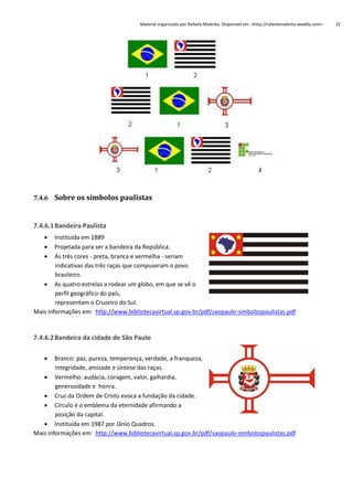 Material organizado por Rafaela Malerba. Disponível em: <http://rafaelamalerba.weebly.com>

7.4.6 Sobre os símbolos paulistas

7.4.6.1 Bandeira Paulista




Instituída em 1889
Projetada para ser a bandeira da República.
As três cores - preta, branca e vermelha - seriam
indicativas das três raças que compuseram o povo
brasileiro.
 As quatro estrelas a rodear um globo, em que se vê o
perfil geográfico do país,
representam o Cruzeiro do Sul.
Mais informações em: http://www.bibliotecavirtual.sp.gov.br/pdf/saopaulo-simbolospaulistas.pdf

7.4.6.2 Bandeira da cidade de São Paulo


Branco: paz, pureza, temperança, verdade, a franqueza,
integridade, amizade e síntese das raças.
 Vermelho: audácia, coragem, valor, galhardia,
generosidade e honra.
 Cruz da Ordem de Cristo evoca a fundação da cidade.
 Círculo é o emblema da eternidade afirmando a
posição da capital.
 Instituída em 1987 por Jânio Quadros.
Mais informações em: http://www.bibliotecavirtual.sp.gov.br/pdf/saopaulo-simbolospaulistas.pdf

32

 