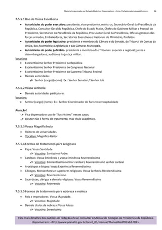Material organizado por Rafaela Malerba. Disponível em: <http://rafaelamalerba.weebly.com>

34

7.5.5.1 Uso de Vossa Excelência


Autoridades do poder executivo: presidente, vice-presidente, ministros, Secretário-Geral da Presidência da
República, Consultor-Geral da República, Chefe do Estado Maior, Chefes de Gabinete Militar e Pessoal do
Presidente, Secretários da Presidência da República, Procurador Geral da Presidência, Oficiais generais das
forças armadas, Embaixadores, Secretários Executivos e Nacionais de Ministério, Prefeitos.
 Autoridades do poder legislativo: presidente e membros da Câmara e do Senado, do Tribunal de Contas da
União, das Assembleias Legislativas e das Câmaras Municipais.
 Autoridades do poder judiciário: presidente e membros dos Tribunais: superior e regional; juízes e
desembargadores; auditores da justiça militar.
Vocativos
 Excelentíssimo Senhor Presidente da República
 Excelentíssimo Senhor Presidente do Congresso Nacional
 Excelentíssimo Senhor Presidente do Supremo Tribunal Federal
 Demais autoridades:
 Senhor (cargo) (nome). Ex.: Senhor Senador / Senhor Juíz

7.5.5.2 Vossa senhoria
 Demais autoridades particulares
Vocativo:
 Senhor (cargo) (nome). Ex.: Senhor Coordenador de Turismo e Hospitalidade
Atenção!
 Fica dispensado o uso de “ilustríssimo” nesses casos.
 Doutor não é forma de tratamento, mas título acadêmico.

7.5.5.3 Vossa Magnificência



Reitores de universidades
Vocativo: Magnífico Reitor

7.5.5.4 Formas de tratamento para religiosos






Papa: Vossa Santidade.
 Vocativo: Santíssimo Padre.
Cardeais: Vossa Eminência / Vossa Eminência Reverendíssima
 Vocativo: Eminentíssimo senhor cardeal / Reverendíssimo senhor cardeal
Arcebispos e bispos: Vossa Excelência Reverendíssima
Cônegos, Monsenhores e superiores religiosos: Vossa Senhoria Reverendíssima
 Vocativo: Reverendíssimo
Sacerdotes, clérigos e demais religiosos: Vossa Reverendíssima
 Vocativo: Reverendo

7.5.5.5 Formas de tratamento para nobreza e realeza



Reis e imperadores: Vossa Majestade.
 Vocativo: Majestade
Demais títulos de nobreza: Vossa Alteza
 Vocativo: Sereníssimo

Para mais detalhes dos padrões de redação oficial, consultar o Manual de Redação da Presidência da República,
disponível em: <http://www.planalto.gov.br/ccivil_03/manual/ManualRedPR2aEd.PDF>.

 