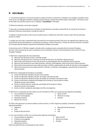 Material organizado por Rafaela Malerba. Disponível em: <http://rafaelamalerba.weebly.com>

36

8 Atividades
1. “O cerimonial organiza os rituais dos humanos e ajuda os homens a comunicar e simbolizar suas relações e posições sociais.
Trata-se de uma linguagem específica, dirigida a grupos distintos, passível de transformação e atualização.” Com base no que
foi discutido nas primeiras aulas do curso, explique e exemplifique a afirmação.
2. Diferencie protocolo, cerimonial e etiqueta.
3. Quais são os principais profissionais envolvidos no planejamento, execução e supervisão de um serviço de cerimonial e
protocolo? Descreva, brevemente, a função de cada um.
4. Explique a função de cada um dos recursos auxiliares para o trabalho do cerimonial: roteiro, script, ficha de protocolo,
prismas e cartões.
5. Imagine que você seja o responsável pelo cerimonial de uma empresa privada. Qual seria sua sugestão para organizar uma
mesa diretiva da qual participassem: o presidente da empresa, o diretor financeiro, o diretor de recursos humanos, o prefeito
do município sede da empresa e gerente de marketing? Justifique sua escolha.
6. Que termos da lei 5.700 abre margens a dúvidas sobre os aplausos após a execução do hino nacional? Explique.
Ao ouvir o hino nacional de seu país, uma pessoa virou-se à bandeira nacional. Esse procedimento está correto? Em que
situações? Explique.
7. Determine a organização das mesas (plenário).
a) Mesa par (seis pessoas) em que o anfitrião preside
b) Mesa par (seis pessoas) com a presença do chefe do Executivo, do anfitrião e demais pessoas.
c) Mesa ímpar (sete pessoas) em que está presente um homenageado além do anfitrião e demais pessoas.
d) Mesa par (seis pessoas) em que estão presentes: anfitrião, homenageado, chefe do Executivo e demais pessoas.
e) Mesa ímpar (cinco pessoas) em que estão presentes: anfitrião, representante do chefe do Executivo e homenageado.
f) Mesa par (6 pessoas) em que estão presentes: anfitrião, co-anfitrião, homenageado, representante do Executivo e
demais pessoas.
8. Determine a disposição das bandeiras na panóplia.
a) Evento em São Paulo. Bandeira do país e do município.
b) Evento em São Paulo. Bandeira do país, do estado e da empresa sede.
c) Evento em São Paulo. Bandeira do país, do estado, do município e da empresa sede.
d) Evento em São Paulo recebendo autoridades de Pernambuco, Santa Catarina e Bahia.
Bandeiras do país e dos estados.
e) Evento em Santa Catarina, recebendo autoridades de Pernambuco e Bahia.
Bandeiras do país e dos estados.
f) Evento no Brasil, recebendo autoridades do Chile e da Argentina.
9. Determine a composição da mesa solene em uma cerimônia no IFSP, com a presença das seguintes autoridades:
 Vice-presidente da República.
 Reitor do IFSP.
 Professor homenageado.
 Ministro da Justiça.
 Deputado estadual.
 Senador.
 Ministro do Turismo
10. IFSP e IFRJ organizam um evento sediado no Rio de Janeiro, no IFSP. Organize a panóplia, prevendo a disposição das
seguintes bandeiras.
 Argentina
 Município do Rio de Janeiro
 Chile
 IFSP
 Estado do Rio de Janeiro
 IFRJ
11. Em uma cerimônia no IFSP, com a presença das seguintes autoridades:
 Vice-presidente da República.
 Reitor do IFSP.
 Professor homenageado.
 Ministro da Justiça.
 Deputado estadual.
 Senador.
 Ministro do Turismo
Determine graficamente a composição da mesa solene.

 