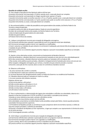 Material organizado por Rafaela Malerba. Disponível em: <http://rafaelamalerba.weebly.com>

37

Questões de múltipla escolha
12. Com relação à execução do Hino Nacional, pode-se afirmar que:
a) quando instrumental, será executada a 1ª parte; quando vocal, a execução deverá ser completa.
b) quando instrumental, será executado na íntegra; quando vocal, apenas a 1ª parte.
c) quando instrumental, pode-se escolher executar a 1ª ou a 2ª partes; quando vocal, a execução deverá ser completa.
d) quando instrumental, será executada a 1.ª parte; quando vocal, pode-se escolher entre executar a 1ª ou a 2ª parte.
e) quando instrumental, ou vocal, a execução deverá ser completa.
13. No cerimonial público, a ordem de precedência entre governadores dos estados, do Distrito Federal e do
Território é determinada pela:
a) trajetória política de cada um dos governadores, fixada em anos de experiência.
b) ordem de constituição histórica dos estados, do Distrito Federal e do Território.
c) data de diplomação dos governadores de cada estado.
d) idade dos governadores.
e) Produto Interno Bruto dos estados.
14. Indique o procedimento incorreto para recepção de delegações estrangeiras.
a) O Cerimonial anfitrião deve submeter à apreciação do outro um programa muito bem detalhado.
b) O Cerimonial estrangeiro poderá intervir com sugestões ou modificações.
c) Inserir costumes ou tradições do país visitante no cerimonial é inadequado, pois denota falta de prestígio aos costumes
e tradições do país anfitrião.
d) É preciso verificar se os visitantes seguem preceitos religiosos e possuem necessidades específicas ou restrições
alimentares.
15. Aponte a única alternativa correta, concernente ao hasteamento da Bandeira Nacional:
a) No dia da Bandeira, a Bandeira Nacional é necessariamente hasteada ao meio-dia com uma solenidadeespecial.
b) Em dias convencionais, a Bandeira Nacional somente poderá ser hasteada às 8h e arriada às 18h.
c) Nas escolas, tanto públicas quanto privadas, a Bandeira é obrigatoriamente hasteada pelo menos uma vez por ano.
d) Na recepção a delegações estrangeiras, por cortesia, a bandeira do país visitante precede a nacional.
e) Durante a execução do hino nacional, deve-se estar em continência à bandeira nacional
16. Observe as afirmativas.
I. As cores nacionais são o verde e o amarelo.
II. O Selo Nacional é usado para autenticar atos do governo.
III. As Armas Nacionais são obrigatoriamente usadas no Palácio do Governo e na residência do Presidente.
IV. A Bandeira Nacional pode ser hasteada em mastro ou adriça.
V. As cores nacionais são símbolos nacionais.
Podemos afirmar que:
a) Está correta apenas a afirmativa I.
b) Estão corretas apenas a afirmativa II, III e V.
b) Estão corretas apenas a afirmativa II e IV.
d) Estão corretas todas a afirmativas.
e) A afirmativa V está incorreta.
17. Para o conhecimento e a determinação dos lugares das autoridades e anfitriões nas solenidades, observa-se o
disposto no Decreto Presidencial nº 70.274, de 09.03.72, para definir a presidência dos eventos.
Tomando-se como referência esse texto, assinale a afirmativa correta.
a) A presidência da mesa diretiva sempre será do anfitrião.
b) As solenidades universitárias no âmbito federal serão presididas sempre pelo Reitor, mesmo quando presentes
autoridades hierarquicamente superiores.
c) O Presidente da República preside as cerimônias às quais comparecer dentro do território nacional, e chefes do
executivo sempre precedem o anfitrião da solenidade.
d) Quando o Presidente da República se fizer representar, o lugar que compete a seu representante é à direita do centro
ou ao centro da mesa.
e) Um homenageado precede o anfitrião.
18. (0,5) Indique o procedimento incorreto para recepção de delegações estrangeiras.
a) O Cerimonial anfitrião deve submeter à apreciação do outro um programa muito bem detalhado.
b) O Cerimonial estrangeiro poderá intervir com sugestões ou modificações.
c) Como cortesia, deve-se dar à precedência ao hino e à bandeira do país anfitrião.
d) É preciso verificar se os visitantes seguem preceitos religiosos e possuem necessidades específicas.

 