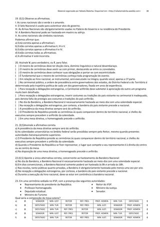 Material organizado por Rafaela Malerba. Disponível em: <http://rafaelamalerba.weebly.com>

38

19. (0,5) Observe as afirmativas.
I. As cores nacionais são o verde e o amarelo.
II. O Selo Nacional é usado para autenticar atos do governo.
III. As Armas Nacionais são obrigatoriamente usadas no Palácio do Governo e na residência do Presidente.
IV. A Bandeira Nacional pode ser hasteada em mastro ou adriça.
V. As cores nacionais são símbolos nacionais.
Podemos afirmar que:
a) Está correta apenas a afirmativa I.
b) Estão corretas apenas a afirmativa II, III e V.
b) Estão corretas apenas a afirmativa II e IV.
d) Estão corretas todas as afirmativas.
e) A afirmativa V está incorreta.
20. Assinale V, para verdadeiro, ou F, para falso.
( ) O mestre de cerimônias deve ter dicção clara, domínio linguístico e natural desembaraço.
( ) O mestre de cerimônias deve vestir-se com primor, destacando-se entre os convidados.
( ) O mestre de cerimônias deve conhecer suas obrigações e portar-se com excentricidade.
( ) É fundamental que o mestre de cerimônias conheça toda programação do evento.
( ) Em relação ao hino nacional, se instrumental, será executado na íntegra; quando vocal, apenas a 1ª parte.
( ) No cerimonial público, a ordem de precedência entre governadores dos estados, do Distrito Federal e do Território é
determinada pela trajetória política de cada um dos governadores, fixada em anos de experiência.
( ) Para recepção a delegações estrangeiras, o Cerimonial anfitrião deve submeter à apreciação do outro um programa
muito bem detalhado.
( ) Para recepção a delegações estrangeiras, inserir costumes ou tradições do país visitante no cerimonial é inadequado,
pois denota falta de prestígio aos costumes e tradições do país anfitrião.
( ) No dia da Bandeira, a Bandeira Nacional é necessariamente hasteada ao meio-dia com uma solenidade especial.
( ) Na recepção a delegações estrangeiras, por cortesia, a bandeira do país visitante precede a nacional.
( ) A presidência da mesa diretiva sempre será do anfitrião.
( ) O Presidente da República preside as cerimônias às quais comparecer dentro do território nacional, e chefes do
executivo sempre precedem o anfitrião da solenidade.
( ) Em uma mesa diretiva, o homenageado precede o anfitrião.
21. (0,5)Assinale a afirmativa correta.
a) A presidência da mesa diretiva sempre será do anfitrião.
b) As solenidades universitárias no âmbito federal serão presididas sempre pelo Reitor, mesmo quando presentes
autoridades hierarquicamente superiores.
c) O Presidente da República preside as cerimônias às quais comparecer dentro do território nacional, e chefes do
executivo sempre precedem o anfitrião da solenidade.
d) Quando o Presidente da República se fizer representar, o lugar que compete a seu representante é à direita do centro
ou ao centro da mesa.
e) Na disposição de uma mesa diretiva, o homenageado precede o anfitrião.
22.(0,5) Aponte a única alternativa correta, concernente ao hasteamento da Bandeira Nacional:
a) No dia da Bandeira, a Bandeira Nacional é necessariamente hasteada ao meio-dia com uma solenidade especial.
b) Em dias convencionais, a Bandeira Nacional somente poderá ser hasteada às 8h e arriada às 18h.
c) Nas escolas, tanto públicas quanto privadas, a Bandeira é obrigatoriamente hasteada pelo menos uma vez por ano.
d) Na recepção a delegações estrangeiras, por cortesia, a bandeira do país visitante precede a nacional.
e) Durante a execução do hino nacional, deve-se estar em continência à bandeira nacional.
23. Em uma cerimônia sediada no IFSP, com a presença das seguintes autoridades:
 Representante do presidente da República.
 Reitor do IFSP.
 Professor homenageado.
 Ministro da Justiça.
 Deputado estadual.
 Senador.
 Ministro do Turismo
Qual seria a composição da mesa solene?
a)

D

SENADOR

MIN. JUST.

REITOR

REP. PRES.

PROF. HOMEN.

MIN. TUR.

DEPUTADO

E

b)

D

DEPUTADO

MIN. TUR.

REITOR

REP. PRES.

MIN. JUST.

SENADOR

PROF. HOMEN.

E

c)

D

DEPUTADO

MIN. TUR.

REP. PRES.

REITOR

MIN. JUST.

SENADOR

PROF. HOMEN.

E

d)

D

SENADOR

MIN. JUST.

REP. PRES.

REITOR

PROF. HOMEN.

MIN. TUR.

DEPUTADO

E

f)

D

DEPUTADO

MIN. TUR.

REITOR

REP. PRES.

MIN. JUST.

SENADOR

PROF. HOMEN.

E

 