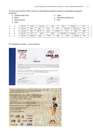 Material organizado por Rafaela Malerba. Disponível em: <http://rafaelamalerba.weebly.com>

39

24. Em uma cerimônia no IFSP, qual seria a disposição da panóplia, prevendo a disposição das seguintes
bandeiras?
 Estado de São Paulo
 Japão
 Bahia
 Município de São Paulo
 Santa Catarina
 IFSP
 Itália
a)

D

Mun. SP

Japão

S. Catarina

Bahia

b)

D

Mun. SP

Bahia

Japão

Brasil

c)

D

S. Catarina

Itália

Mun. SP

Brasil

d)

D

Mun. SP

Bahia

e)

D

Mun. SP

Estado SP

Japão
Japão

25. Exemplos de convites – Vamos analisar?

Itália
Itália
Estado SP

Itália
Brasil

Estado SP

Estado SP
IFSP
Estado de SP

Itália

Bahia

S.Catarina
Japão
S.Catarina
S.Catarina

IFSP

E

IFSP

E

Bahia

E

IFSP

E

IFSP

E

 