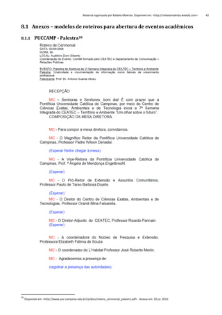 Material organizado por Rafaela Malerba. Disponível em: <http://rafaelamalerba.weebly.com>

8.1 Anexos – modelos de roteiros para abertura de eventos acadêmicos
8.1.1 PUCCAMP - Palestra30

30

Disponível em: <http://www.puc-campinas.edu.br/rp/docs/roteiro_cerimonial_palestra.pdf> . Acesso em: 20 jul. 2010.

42

 