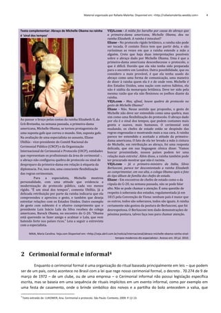 Material organizado por Rafaela Malerba. Disponível em: <http://rafaelamalerba.weebly.com>

Texto complementar: Abraço de Michelle Obama na rainha
é 'sinal dos tempos'

Ao passar o braço pelas costas da rainha Elizabeth II, da
Grã-Bretanha, na semana passada, a primeira-dama
americana, Michelle Obama, se tornou protagonista de
uma suposta gafe que correu o mundo. Sim, suposta gafe.
Na avaliação de uma especialista no assunto, Eliane
Ubillús - vice-presidente do Comitê Nacional do
Cerimonial Público (CNCP) e da Organização
Internacional de Cerimonial e Protocolo (OICP), entidades
que representam os profissionais da área de cerimonial -,
o abraço não configurou quebra de protocolo ou sinal de
despreparo da primeira-dama em relação à etiqueta da
diplomacia. Foi, isso sim, uma consciente flexibilização
das regras cerimoniais.
Para
a
especialista,
Michelle
mostrou
personalidade, com uma atitude que evidencia a
modernização do protocolo público, cada vez menos
rígido. "É um sinal dos tempos", comenta Ubillús. Já a
delicada retribuição por parte da rainha indicaria que ela
compreendeu e apreciou o gesto, e também que deseja
estreitar relações com os Estados Unidos. Outro exemplo
de gesto com subtexto é o efusivo cumprimento que o
presidente Luiz Inácio Lula da Silva recebeu do colega
americano, Barack Obama, no encontro do G-20. "Obama
está querendo se fazer amigo e acalmar o Lula, que vem
batendo forte nos países ricos." Leia a seguir a entrevista
com a especialista.

4

VEJA.com - A mídia fez barulho por causa do abraço que
a primeira-dama americana, Michelle Obama, deu na
rainha Elizabeth. A rainha é intocável?
Eliane - No protocolo rígido britânico, a rainha não pode
ser tocada. O contato físico tem que partir dela, e são
raríssimas as vezes em que a rainha estende a mão a
alguém. Creio que haja duas interpretações possíveis
sobre o abraço dado por Michelle Obama. Uma é que a
primeira-dama americana desconhecesse o protocolo, o
que é difícil. Duvido que ela não tenha sido preparada
para o encontro em Londres. Outra possibilidade, que eu
considero a mais provável, é que ela tenha usado do
abraço como uma forma de comunicação, uma maneira
de dizer à rainha quem ela é e de onde vem. Michelle é
dos Estados Unidos, uma nação com outros hábitos, ela
não é súdita da monarquia britânica. Deve ter sido pela
mesma razão que ela não flexionou os joelhos diante da
rainha.
VEJA.com - Mas, afinal, houve quebra de protocolo no
gesto de Michelle Obama?
Eliane - Não. Nesse sentido que proponho, o gesto de
Michelle não deve ser entendido como uma quebra, mas
sim como uma flexibilização do protocolo. O abraço dado
por ela é o sinal dos tempos, que pedem costumes mais
gentis e suaves, mais humanos. O cerimonial está
mudando, os chefes de estado estão se despindo das
regras engessadas e mostrando mais a sua cara. A rainha
parece ter entendido e aceitado a atitude da primeiradama americana. O fato de ela ter levado a mão à cintura
de Michelle, em retribuição ao abraço, foi uma resposta
delicada, que em sua linguagem cênica disse: 'Vamos
buscar proximidade, nossos países podem ter uma
relação mais estreita'. Além disso, a rainha também pode
ter procurado mostrar que não é racista.
VEJA.com - Já o primeiro-ministro da Itália, Silvio
Berlusconi, parece ter descontentado a rainha Elizabeth
ao cumprimentar, em voz alta, o colega Obama após a foto
do tipo álbum de família dos chefes de estado.
Eliane - Em encontros de chefes de estado como o da
cúpula do G-20, na semana passada, não se pode falar
alto. Não se pode chamar a atenção. É uma questão de
respeito à soberania dos estados, regulamentada já em
1815 pela Convenção de Viena: nenhum país é maior que
os outros, todos são soberanos, todos são iguais. A rainha
certamente não gostou da postura do Berlusconi, que foi
desrespeitosa. O Berlusconi tem dado demonstrações de
péssima postura, talvez faça isso para chamar atenção.

MAIA, Maria Carolina. Veja.com Disponível em: <http://veja.abril.com.br/noticia/internacional/abraco-michelle-obama-rainha-sinaltempos-modernos-diz-especialista>. Acesso em: 20 jul. 2010.

2 Cerimonial formal e informal4
Enquanto o cerimonial formal é uma organização do ritual baseada principalmente em leis – que podem
ser de um país, como acontece no Brasil com a lei que rege nosso cerimonial formal, o decreto . 70.274 de 9 de
março de 1972 – de um clube, ou de uma empresa – o Cerimonial informal não possui legislação específica
escrita, mas se baseia em uma sequência de rituais implícitos em um evento informal, como por exemplo em
uma festa de casamento, onde o brinde simbólico dos noivos e a partilha do bolo antecedem a valsa, que
4

Texto extraído de: LUKOWER, Ana. Cerimonial e protocolo. São Paulo: Contexto, 2009. P.12-13.

 