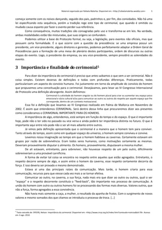 Material organizado por Rafaela Malerba. Disponível em: <http://rafaelamalerba.weebly.com>

5

começa somente com os noivos dançando, seguido dos pais, padrinhos e, por fim, dos convidados. Não há uma
lei especificando esta sequência, porém a tradição rege este tipo de cerimonial, que quando é omitido ou
mudado causa espanto por fazer o evento perder sua referência.
Como consequência, muitas tradições são consagradas pelo uso e transforma-se em leis. Na verdade,
ambas modalidades estão tão misturadas, que suas origens se confundem.
Podemos utilizar a base do Protocolo formal, ou seja, a legislação, para eventos não oficiais, mas que
possuem certa formalidade. É o que ocorre com a questão da precedência: se uma empresa possui um
presidente, um vice-presidente, alguns diretores e gerentes, podemos perfeitamente adaptar a Ordem Geral de
Precedências para a formação de uma mesa de plenário destes participantes, ordem de discursos ou outras
etapas do evento. Logo, o presidente da empresa, ou seu vice-presidente, sempre presidirá as solenidades do
evento.

3 Importância e finalidade do cerimonial5
Para dizer da importância do cerimonial é preciso que antes saibamos o que vem a ser cerimonial. Não é
coisa simples. Existem dezenas de definições e todas com profundas diferenças. Praticamente, todas
particularizam um aspecto do convívio humano. Foi justamente em torno da amplitude do convívio do homem
que propusemos uma conceituação para o cerimonial. Desejávamos, para levar ao IV Congresso Internacional
de Protocolo uma definição abrangente. Assim definimos:
Cerimonial é a atividade do homem singular ou do homem plural para criar ou aumentar seu espaço psico
emocional e sócio cultural e/ou para comunicar ao outro ou outros do respeito por aquele espaço que lhe
corresponde, dentro de um contexto motivacional.

Essa foi a definição que levamos ao IV Congresso realizado em Palma de Mallorca em Novembro de
2002. É assim que entendemos CERIMONIAL. Será dentro dessa linha que procuraremos dizer aos presentes
como consideramos o CERIMONIAL IMPORTANTE PARA OS HOMENS.
A importância de algo, entendemos, está sempre em função do tempo e do espaço. O que é importante
hoje, pode não o ter sido no passado ou vice versa e ainda poderá ter importância distinta no futuro. O que é
importante aqui entre nós pode não o ser ali mais adiante entre outros.
Já vimos pela definição apresentada que o cerimonial é a maneira que o homem tem para conviver.
Tanto através do tempo, assim como em qualquer espaço do universo, o homem sempre conviveu e convive.
Levemos nossa imaginação ao tempo em que o homem habitava as cavernas. Certamente estavam em
grupos por razão de sobrevivência. Eram todos seres humanos, como motivações certamente as mesmas.
Deveriam provavelmente disputar o alimento. Os homens, provavelmente, disputavam a mesma mulher.
De ali estavam, entretanto, para sobreviver, não houvesse respeito de um pelo outro, dificilmente
sobreviveriam a uma provável carnificina.
A forma de evitar tal coisa se encontra no respeito entre aqueles que estão agregados. Entretanto, o
respeito decorre sempre de algo, e assim entre o homem da caverna, esse respeito certamente decorria da
força. E isso deveria ser provado e mesmo demonstrado.
Estava aí uma das principais raízes da comunicação. Mais tarde, o homem criaria para essa
comunicação, recursos para que viesse cada vez mais a se tornar efetiva.
Comunicar ao outro, na caverna, a sua força, nada mais era que dizer ao outro ou outros, qual o ser
“espaço” e o respeito decorrente constituía o “feed-back”, tão importante nos processo de comunicação. A
união do homem com outro ou outros homens foi se processando das formas mais diversas. Valores outros, que
não a força, forma agregados a essa convivência.
Não havia mais somente a caça, a mulher, o resultado da apanha de frutos. Com o surgimento de novos
valores e mesmo somados dos que citamos se introduziu o processo de troca. [...]

5

Texto extraído de: SPEERS, Nelson. Importância do cerimonial. Disponível em: <http://www.cncp.org.br/index.htm?conteudo=noticias&id=78>. Acesso
em: 6 ago. 2010.

 