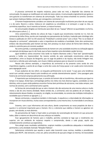 Material organizado por Rafaela Malerba. Disponível em: <http://rafaelamalerba.weebly.com>

6

O processo cerimonial de respeito recíproco, passa cada vez mais, a depender dos sistemas de
comunicação. Os espaços se modificavam em razão de novos valores. A comunicação originalmente por gestos e
sons guturais se transformam em sistemas de comunicação. Tudo isso estava envolvido no convívio. Convívio
que sempre implicava hábitos, normas, por conseguinte o cerimonial. [...]
O homem freqüentemente considera um sistema de comunicação insuficiente para dizer do seu espaço
e o do outro. Recorre a vários. Coloca-os em seqüência ou simultâneo e aí começam a surgir os ritos, as
cerimônias específicas. Isso é inerente ao homem, a criatura humana.
As comunicações dirigidas ao interlocutor para dizer de seu “espaço” diferem na quantidade e na forma,
de cultura para cultura. [...]
Uma característica, distinta da cultura de hoje, é aquela que encontramos inserida no I-LI, livro do
cerimonial da Velha China, escrito com inspiração nos pensamentos de Confúcio, traduzido pelo chinólogo John
Greece e publicado em 1917 no VIII volume do “Probsthain’s oriental series” com o título “The I-Li on Book of
etiquette or cerimonial”, salientando o valor e importância da modéstia e humildade. Estes dois sentimentos,
embora não desconhecidos pelo homem de hoje, tem presença na atual cultura de forma bem distinta, mas
ainda é o caminho para um convívio saudável.
Na contra partida, o autoengrandecimento do homem em uma sociedade encontra na civilização egípcia
um exemplo de destaque que é o do Faraó, que se fazia respeitar como divindade e poder terreno.
Igual tendência vamos encontrar mais tarde no império Otomano onde o “kow tow” (prosternação)
perante o Sultão era imprescindível. No mesmo sentido da auto valorização encontramos ainda para
exemplificar, entre os Duques de Borgonha, que no auge do poderio e da riqueza, não tendo linhagem real,
recorriam a referida auto valorização, com rituais e hábitos pomposos para se situarem no contexto.
Nesses dois últimos exemplos, a importância do cerimonial se faz presente como sendo de uma
importância negativa, a ponto de ao chegar a corte dos Luízes da França passar a ser usado como instrumento
para segregação social.
O que acabamos de nos referir, se enquadra perfeitamente na lei social: “o que para uma tendência
social num sentido sempre haverá outra tendência em sentido diametralmente oposta”. Uma passagem pela
história do cerimonial comprova plenamente essa afirmação.
É importante que esclareçamos que, o convívio do homem não se transformou, não evoluiu por igual no
tempo e no espaço. Ainda hoje a antropologia política nos indica nos mais diversos lugares, sociedades as mais
distintas, entre as quais ainda podemos encontrar formas bem primitivas de estruturas, mas todas sempre, com
normas de convívio, com o cerimonial como suporte.
As formas de comunicação de que se vale o homem não são exclusivas de uma mesma cultura e muito
menos o são de uma mesma atividade. Neste sentido ele, o cerimonial, está nos poderes de um Estado, no
relacionamento desses Estados, no esporte, na religião, na universidade, no convívio das múltiplas instituições e
sociedades que os homens se agrupam. [...]
Nesses cerimoniais, a sequência também é informação. A sequência e a diversidade de informações se
incorporam em rituais distintos, muitas vezes correspondentes a uma mesma área. A universidade é uma dessas
áreas.
Estamos, com o que informamos até esta altura, dando cumprimento ao nosso propósito de dizer o
quanto é o cerimonial importante para o homem. Ele é, o elemento que viabiliza o homem se aglutinar em
grupos, sem dúvida, os mais distintos.
Os pensamentos de Taylor e Fayol sobre os princípios da racionalização do homem em que procuram
todos, obter o máximo em decorrência de seus esforços no trabalho.
Esse agrupamento de homens para o trabalho, permitiu constatar-se logo que o rendimento era
superior, em um ambiente de recíproco respeito e compreensão, dando a cada grupo, aquilo que
verdadeiramente constituía sua expectativa.
Para atingir esses resultados satisfatórios, surgiram medidas e providências adequadas e metodizadas
pertinentes a uma atividade chamada “Relações Públicas”.
Salientamos entretanto que aqueles a quem cabe transmitir essas normas, medidas e providências
válidas para RR.PP., não tomaram, a meu ver, plena consciência de que para chegar as mesmas, há necessidade

 