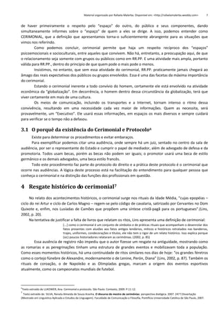 Material organizado por Rafaela Malerba. Disponível em: <http://rafaelamalerba.weebly.com>

7

de haver primeiramente o respeito pelo “espaço” do outro, do público e seus componentes, dando
simultaneamente informes sobre o “espaço” de quem a eles se dirige. A isso, podemos entender como
CERIMONIAL, que a definição que apresentamos torna-o suficientemente abrangente para as situações que
vimos nos referindo.
Como podemos concluir, cerimonial permite que haja um respeito recíproco dos “espaços”
psicoemocionais e socioculturais, entre aqueles que convivem. Não há, entretanto, a preocupação aqui, de que
o relacionamento seja somente com grupos ou públicos como em RR.PP. E uma atividade mais ampla, portanto
válida para RR.PP., dentro do princípio de que quem pode o mais pode o menos.
Insistimos, no entanto, que sem essa atividade do cerimonial, RR.PP. praticamente jamais chegará ao
âmago das reais expectativas dos públicos ou grupos envolvidos. Essa é uma das facetas da máxima importância
do cerimonial.
Estando o cerimonial inerente a todo convívio do homem, certamente ele está envolvido na atividade
econômica da “globalização”. Em decorrência, o homem dentro dessa circunstância da globalização, terá que
viver certamente em mais de uma cultura.
Os meios de comunicação, incluindo os transportes e a Internet, tornam intenso o ritmo dessa
convivência, resultando em uma necessidade cada vez maior de informações. Quem as necessita, será
provavelmente, um “Executivo”. Ele usará essas informações, em espaços os mais diversos e sempre cuidará
para verificar se o tempo não a defasou.

3.1 O porquê da existência do Cerimonial e Protocolo6
Existe para determinar os procedimentos e evitar embaraços.
Para exemplificar podemos citar uma audiência, onde sempre há um juiz, sentado no centro da sala de
audiência, por ser o representante do Estado e cumprir o papel de mediador, além de advogado de defesa e da
promotoria. Todos usam becas, porém as becas não podem ser iguais; o promotor usará uma beca de estilo
germânico e os demais advogados, uma beca estilo francês.
Todo este procedimento faz parte do protocolo do direito e a prática deste protocolo é o cerimonial que
ocorre nas audiências. A lógica deste processo está na facilitação do entendimento para qualquer pessoa que
conheça o cerimonial e na distinção das funções dos profissionais em questão.

4 Resgate histórico do cerimonial7
No relato dos acontecimentos históricos, o cerimonial surge nos rituais da Idade Média, “cujas epopéias –
ciclo do rei Artur e ciclo de Carlos Magno – regem-se pelo código de cavalaria, satirizado por Cervantes no Dom
Quixote e, enfim, nos Lusíadas de Camões que propõem uma síntese cristã-pagã para os portugueses”.(Lins,
2002, p. 20).
Na tentativa de justificar a falta de livros que relatam os ritos, Lins apresenta uma definição de cerimonial:
[...] como o cerimonial é um conjunto de símbolos e de práticas rituais que acompanham o desenrolar dos
fatos presentes com alusões aos fatos antigos lendários, míticos e históricos retratados nas bandeiras,
trajes, uniformes, condecorações e títulos, ele não tem o rigor de um relato histórico. Isso explica porque
(sic) poucos historiadores relataram as cerimônias. (2002, p. 85)

Essa ausência de registro não impediu que o autor fizesse um resgate na antiguidade, mostrando como
as romarias e as peregrinações tinham uma estrutura de grandes eventos e mobilizavam toda a população.
Como esses momentos históricos, há uma continuidade de ritos similares nos dias de hoje: “os grandes féretros
como o cortejo fúnebre de Alexandre, modernamente o de Lenine, Perón, Diana” (Lins, 2002, p. 87). Também os
rituais de coroação, o de Napoleão e as Olimpíadas gregas, marcam a origem dos eventos esportivos
atualmente, como os campeonatos mundiais de futebol.

6

Texto extraído de LUKOWER, Ana. Cerimonial e protocolo. São Paulo: Contexto, 2009. P.11-12.

7

Texto extraído de: SILVA, Renata Almeida de Souza Aranha. O discurso do mestre de cerimônias: perspectiva dialógica. 2007. 247 f.Dissertação
(Mestrado em Linguística Aplicada e Estudos da Linguagem). Faculdade de Comunicação e Filosofia, Pontifícia Universidade Católica de São Paulo, 2007.

 