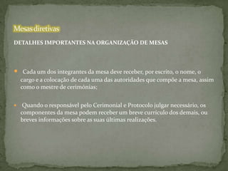 DETALHES IMPORTANTES NA ORGANIZAÇÃO DE MESAS



Cada um dos integrantes da mesa deve receber, por escrito, o nome, o
cargo e a colocação de cada uma das autoridades que compõe a mesa, assim
como o mestre de cerimónias;



Quando o responsável pelo Cerimonial e Protocolo julgar necessário, os
componentes da mesa podem receber um breve currículo dos demais, ou
breves informações sobre as suas últimas realizações.

 