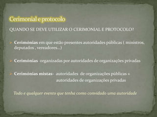 QUANDO SE DEVE UTILIZAR O CERIMONIAL E PROTOCOLO?
 Cerimónias em que estão presentes autoridades públicas ( ministros,

deputados , vereadores…)
 Cerimónias organizadas por autoridades de organizações privadas
 Cerimónias mistas- autoridades de organizações públicas +

autoridades de organizações privadas

Todo e qualquer evento que tenha como convidado uma autoridade

 