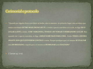 

“Quando por alguém fores convidado às bodas, não te assentes no primeiro lugar; não aconteça que
esteja convidado OUTRO MAIS DIGNO DE TU, e vindo o que te convidou a ti e a ele, te diga DÁ O
LUGAR A ESTE; e então, COM VERGONHA, TENHAS DE TOMAR O DERRADEIRO LUGAR. Mas
quando vier o que te convidou, te diga: AMIGO SOBE MAIS PARA CIMA . Então TERÁS A HONRA

DIANTE DOS QUE ESTIVEREM CONTIGO à mesa. Porque qualquer que a si mesmo SE EXALTAR
será HUMILHADO, e aquele que a si mesmo se HUMILHAR será EXALTADO”

 ( Lucas 14: 7-11)

 
