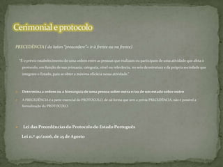 PRECEDÊNCIA ( do latim “preacedere”= ir à frente ou na frente)
“É o prévio estabelecimento de uma ordem entre as pessoas que realizam ou participam de uma atividade que afeta o
protocolo, em função de sua primazia, categoria, nível ou relevância, no seio da estrutura e da própria sociedade que
integram o Estado, para se obter a máxima eficácia nessa atividade.”



Determina a ordem ou a hierarquia de uma pessoa sobre outra e/ou de um estado sobre outro



A PRECEDÊNCIA é a parte essencial do PROTOCOLO, de tal forma que sem a prévia PRECEDÊNCIA, não é possível a
formalização do PROTOCOLO.



Lei das Precedências do Protocolo do Estado Português
Lei n.º 40/2006, de 25 de Agosto

 