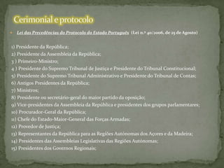 

Lei das Precedências do Protocolo do Estado Português (Lei n.º 40/2006, de 25 de Agosto)

1) Presidente da República;
2) Presidente da Assembleia da República;
3 ) Primeiro-Ministro;
4 ) Presidente do Supremo Tribunal de Justiça e Presidente do Tribunal Constitucional;
5) Presidente do Supremo Tribunal Administrativo e Presidente do Tribunal de Contas;
6) Antigos Presidentes da República;
7) Ministros;
8) Presidente ou secretário-geral do maior partido da oposição;
9) Vice-presidentes da Assembleia da República e presidentes dos grupos parlamentares;
10) Procurador-Geral da República;
11) Chefe do Estado-Maior-General das Forças Armadas;
12) Provedor de Justiça;
13) Representantes da República para as Regiões Autónomas dos Açores e da Madeira;
14) Presidentes das Assembleias Legislativas das Regiões Autónomas;
15) Presidentes dos Governos Regionais;

 