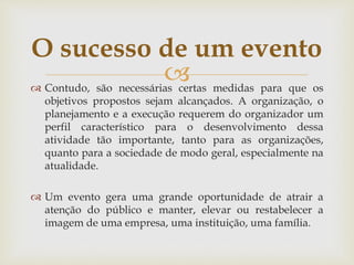  Contudo, são necessárias certas medidas para que os
objetivos propostos sejam alcançados. A organização, o
planejamento e a execução requerem do organizador um
perfil característico para o desenvolvimento dessa
atividade tão importante, tanto para as organizações,
quanto para a sociedade de modo geral, especialmente na
atualidade.
 Um evento gera uma grande oportunidade de atrair a
atenção do público e manter, elevar ou restabelecer a
imagem de uma empresa, uma instituição, uma família.
O sucesso de um evento
 