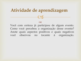

Você com certeza já participou de algum evento.
Como você percebeu a organização desse evento?
Anote quais aspectos positivos e quais negativos
você observou no tocante à organização.
Atividade de aprendizagem
 