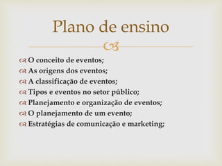 
 O conceito de eventos;
 As origens dos eventos;
 A classificação de eventos;
 Tipos e eventos no setor público;
 Planejamento e organização de eventos;
 O planejamento de um evento;
 Estratégias de comunicação e marketing;
Plano de ensino
 