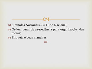 
 Símbolos Nacionais – O Hino Nacional;
 Ordem geral de precedência para organização das
mesas;
 Etiqueta e boas maneiras.

 