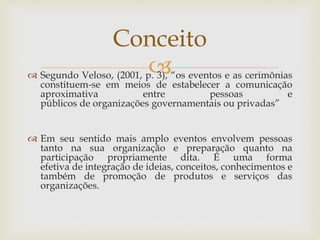  Segundo Veloso, (2001, p. 3), “os eventos e as cerimônias
constituem-se em meios de estabelecer a comunicação
aproximativa entre pessoas e
públicos de organizações governamentais ou privadas”
 Em seu sentido mais amplo eventos envolvem pessoas
tanto na sua organização e preparação quanto na
participação propriamente dita. É uma forma
efetiva de integração de ideias, conceitos, conhecimentos e
também de promoção de produtos e serviços das
organizações.
Conceito
 