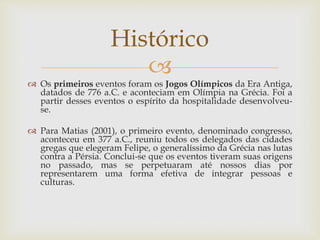 
 Os primeiros eventos foram os Jogos Olímpicos da Era Antiga,
datados de 776 a.C. e aconteciam em Olímpia na Grécia. Foi a
partir desses eventos o espírito da hospitalidade desenvolveu-
se.
 Para Matias (2001), o primeiro evento, denominado congresso,
aconteceu em 377 a.C., reuniu todos os delegados das cidades
gregas que elegeram Felipe, o generalíssimo da Grécia nas lutas
contra a Pérsia. Conclui-se que os eventos tiveram suas origens
no passado, mas se perpetuaram até nossos dias por
representarem uma forma efetiva de integrar pessoas e
culturas.
Histórico
 