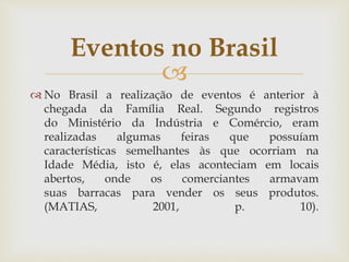 
 No Brasil a realização de eventos é anterior à
chegada da Família Real. Segundo registros
do Ministério da Indústria e Comércio, eram
realizadas algumas feiras que possuíam
características semelhantes às que ocorriam na
Idade Média, isto é, elas aconteciam em locais
abertos, onde os comerciantes armavam
suas barracas para vender os seus produtos.
(MATIAS, 2001, p. 10).
Eventos no Brasil
 