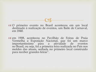 
 O primeiro evento no Brasil aconteceu em um local
destinado à realização de eventos, um Baile de Carnaval,
em 1840.
 em 1908, aconteceu no Pavilhão de Feiras de Praia
Vermelha a Exposição Nacional, que foi um marco
importantíssimo para a atividade de eventos
no Brasil, ou seja, foi a primeira feira realizada no País nos
moldes das atuais, sediada no primeiro local construído
para receber grandes feiras”.
 