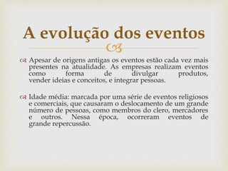 
 Apesar de origens antigas os eventos estão cada vez mais
presentes na atualidade. As empresas realizam eventos
como forma de divulgar produtos,
vender ideias e conceitos, e integrar pessoas.
 Idade média: marcada por uma série de eventos religiosos
e comerciais, que causaram o deslocamento de um grande
número de pessoas, como membros do clero, mercadores
e outros. Nessa época, ocorreram eventos de
grande repercussão.
A evolução dos eventos
 