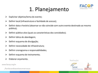 1. Planejamento
 Explicitar objetivo/tema do evento;
 Definir local (infraestrutura e facilidade de acesso);
 Definir data e horário (observar se não coincide com outro evento destinado ao mesmo
público);
 Definir público-alvo (quais as características dos convidados);
 Definir tática de abordagem;
 Definir esquema de divulgação;
 Definir necessidade de infraestrutura;
 Definir cronograma e responsabilidades;
 Definir esquema de treinamento;
 Elaborar orçamento.
 