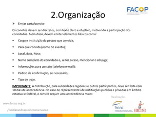 2.Organização
 Enviar carta/convite
Os convites devem ser discretos, com texto claro e objetivo, motivando a participação dos
convidados. Além disso, devem conter elementos básicos como:
 Cargo e instituição da pessoa que convida;
 Para que convida (nome do evento);
 Local, data, hora;
 Nome completo do convidado e, se for o caso, mencionar o cônjuge;
 Informações para contato (telefone,e-mail);
 Pedido de confirmação, se necessário;
 Tipo de traje.
IMPORTANTE: A distribuição, para autoridades regionais e outros participantes, deve ser feita com
10 dias de antecedência. No caso de representantes de instituições públicas e privadas em âmbito
estadual e federal, o convite requer uma antecedência maior.
 