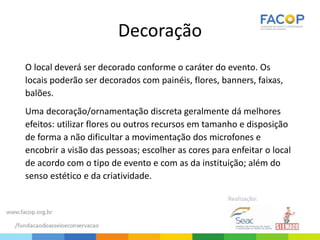 Decoração
O local deverá ser decorado conforme o caráter do evento. Os
locais poderão ser decorados com painéis, flores, banners, faixas,
balões.
Uma decoração/ornamentação discreta geralmente dá melhores
efeitos: utilizar flores ou outros recursos em tamanho e disposição
de forma a não dificultar a movimentação dos microfones e
encobrir a visão das pessoas; escolher as cores para enfeitar o local
de acordo com o tipo de evento e com as da instituição; além do
senso estético e da criatividade.
 