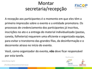 Montar
secretaria/recepção
A recepção aos participantes é o momento em que eles têm a
primeira impressão sobre o evento e a entidade promotora. Os
processos de credenciamento dos participantes já inscritos,
inscrições no ato e a entrega do material individualizado (pastas,
caneta, folheteria) requerem uma eficiente e organizada equipe,
para evitar o transtorno das grandes filas, da desinformação e o
decorrente atraso no início do evento.
Você, como organizador do evento, não deve ficar responsável
por esta tarefa.
 