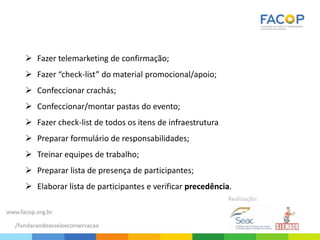  Fazer telemarketing de confirmação;
 Fazer “check-list” do material promocional/apoio;
 Confeccionar crachás;
 Confeccionar/montar pastas do evento;
 Fazer check-list de todos os itens de infraestrutura
 Preparar formulário de responsabilidades;
 Treinar equipes de trabalho;
 Preparar lista de presença de participantes;
 Elaborar lista de participantes e verificar precedência.
 