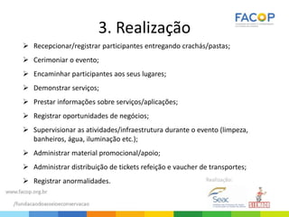 3. Realização
 Recepcionar/registrar participantes entregando crachás/pastas;
 Cerimoniar o evento;
 Encaminhar participantes aos seus lugares;
 Demonstrar serviços;
 Prestar informações sobre serviços/aplicações;
 Registrar oportunidades de negócios;
 Supervisionar as atividades/infraestrutura durante o evento (limpeza,
banheiros, água, iluminação etc.);
 Administrar material promocional/apoio;
 Administrar distribuição de tickets refeição e vaucher de transportes;
 Registrar anormalidades.
 