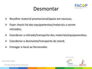 Desmontar
 Recolher material promocional/apoio em excesso;
 Fazer check-list dos equipamentos/materiais a serem
retirados;
 Coordenar a retirada/transporte dos materiais/equipamentos;
 Coordenar o desmonte/transporte do stand;
 Entregar o local ao fornecedor.
 