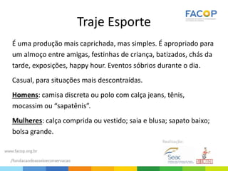 Traje Esporte
É uma produção mais caprichada, mas simples. É apropriado para
um almoço entre amigas, festinhas de criança, batizados, chás da
tarde, exposições, happy hour. Eventos sóbrios durante o dia.
Casual, para situações mais descontraídas.
Homens: camisa discreta ou polo com calça jeans, tênis,
mocassim ou “sapatênis”.
Mulheres: calça comprida ou vestido; saia e blusa; sapato baixo;
bolsa grande.
 