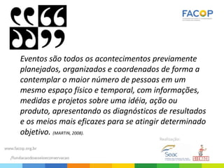 Eventos são todos os acontecimentos previamente
planejados, organizados e coordenados de forma a
contemplar o maior número de pessoas em um
mesmo espaço físico e temporal, com informações,
medidas e projetos sobre uma idéia, ação ou
produto, apresentando os diagnósticos de resultados
e os meios mais eficazes para se atingir determinado
objetivo. (MARTIN, 2008).
 