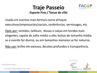 Traje Passeio
Esporte Fino / Tenue de ville
Usado em eventos mais formais como almoços
executivos/empresariais/sociais, conferências, vernissages, etc.
Opte por: vestidos, tailleurs, blusas e calças em tecidos mais
elegantes, sapato de salto médio a alto, bolsas de tamanho médio
se o evento for diurno, ou em tamanhos menores se for noturno.
Não use: brilho em excesso, decotes profundos e transparência.
 