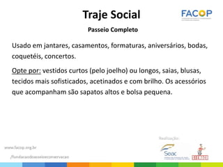 Traje Social
Passeio Completo
Usado em jantares, casamentos, formaturas, aniversários, bodas,
coquetéis, concertos.
Opte por: vestidos curtos (pelo joelho) ou longos, saias, blusas,
tecidos mais sofisticados, acetinados e com brilho. Os acessórios
que acompanham são sapatos altos e bolsa pequena.
 
